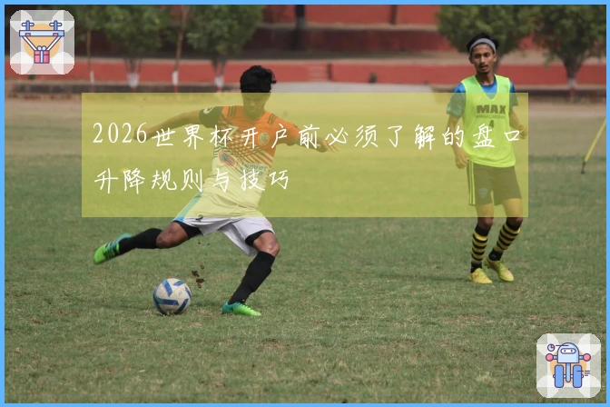 2026世界杯开户前必须了解的盘口升降规则与技巧