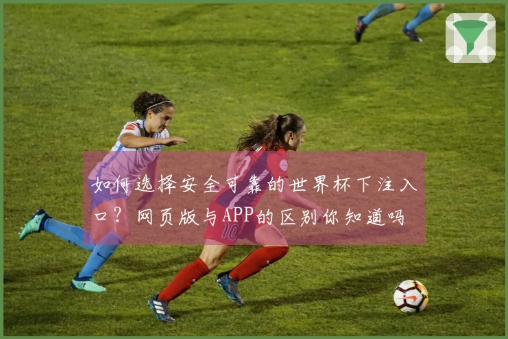 如何选择安全可靠的世界杯下注入口？网页版与APP的区别你知道吗
