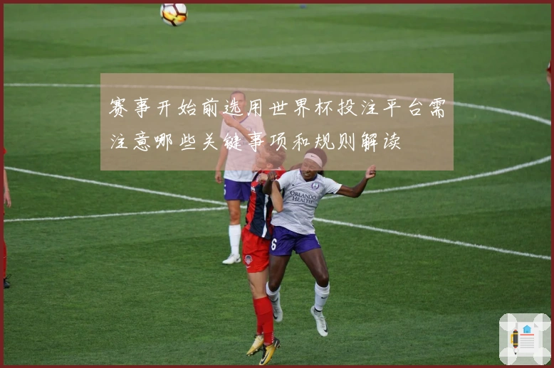 赛事开始前选用世界杯投注平台需注意哪些关键事项和规则解读