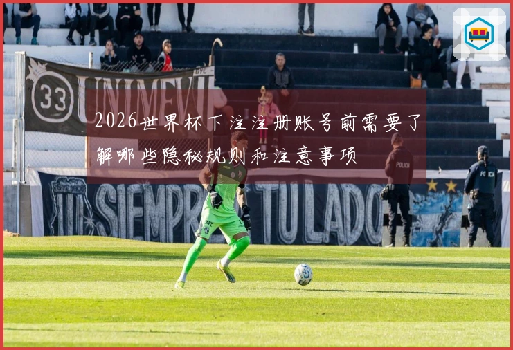 2026世界杯下注注册账号前需要了解哪些隐秘规则和注意事项