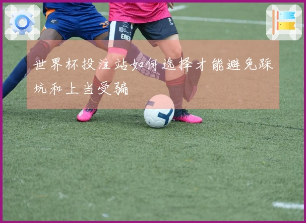 世界杯投注站如何选择才能避免踩坑和上当受骗