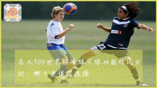 各大App世界杯滚球买球功能对比分析，哪个更值得选择